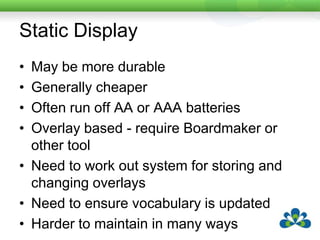 Static DisplayMay be more durableGenerally cheaperOften run off AA or AAA batteriesOverlay based - require Boardmaker or other toolNeed to work out system for storing and changing overlaysNeed to ensure vocabulary is updatedHarder to maintain in many ways