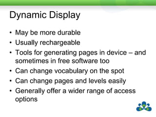 Dynamic DisplayMay be more durableUsually rechargeableTools for generating pages in device – and sometimes in free software tooCan change vocabulary on the spotCan change pages and levels easilyGenerally offer a wider range of access options