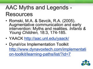 AAC Myths and Legends - ResourcesRomski, M.A. & Sevcik, R.A. (2005). Augmentative communication and early intervention: Myths and realities. Infants & Young Children, 18:3, 174-185.YAACK http://aac.unl.edu/yaack/DynaVox Implementation Toolkit http://www.dynavoxtech.com/implementation-toolkit/learning-paths/list/?id=7