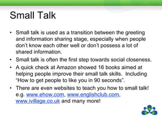 AAC Users and Small TalkMany AAC users use little or no small talkThis can be becauseThey don’t have access to small talk in their communication systemThey don’t see the need for itThey think it is a waste of time.Light and Binger (1998) found that AAC users were seen as more intelligent, valued and competent communication partners if they used small talk.