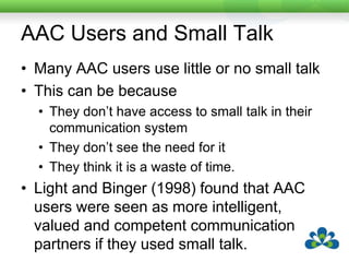 Generic Small TalkGeneric small talk is small talk that people can use with a variety of different conversational partners because it doesn’t refer to specific shared information.Particularly effective for many AAC users as it has many different uses.