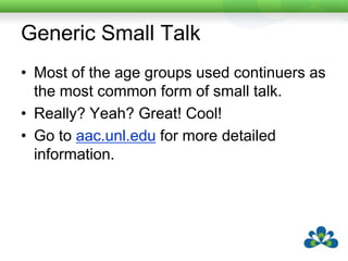 Differences in Small Talk VocabularyThe small talk vocabulary lists showed that some words were used more frequently than others e.g. OKSome words were common across all age groups e.g. greatSome words were specific to certain age groups e.g. “bummer” was used by the 25 – 35 year age group but not by the others.Small talk also differs based on your friendship groups, your geographical location, your interests and life experiences.