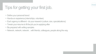 Tips for getting your first job.
• Define your personal brand
• Hands-on experience (internships, volunteer)
• Each agency is different - do your research (culture, size, specializations)
• Tweak your resume to fit the job you’re applying after
• Be prepared with writing samples
• Network, network, network…with friends, colleagues, people along the way
 