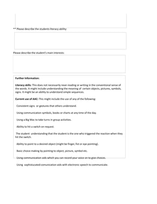 ** Please describe the students literacy ability:




Please describe the student's main interests:




 Further Information:

 Literacy skills: This does not necessarily nean reading or writing in the conventional sense of
 the words. It might include understanding the meaning of certain objects, pictures, symbols,
 signs. It might be an ability to understand simple sequences.

 Current use of AAC: This might include the use of any of the following:

   Consistent signs or gestures that others understand.

   Using communication symbols, books or charts at any time of the day.

   Using a Big Mac to take turns in group activities.

   Ability to hit a switch on request.

 The student understanding that the student is the one who triggered the reaction when they
 hit the switch.

   Ability to point to a desired object (might be finger, fist or eye pointing).

   Basic choice making by pointing to object, picture, symbol etc.

   Using communication aids which you can record your voice on to give choices.

   Using sophistucated comunication aids with electronic speech to communicate.
 
