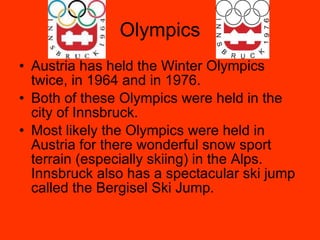 Olympics Austria has held the Winter Olympics twice, in 1964 and in 1976. Both of these Olympics were held in the city of Innsbruck. Most likely the Olympics were held in Austria for there wonderful snow sport terrain (especially skiing) in the Alps. Innsbruck also has a spectacular ski jump called the Bergisel Ski Jump. 