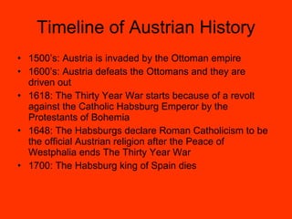 Timeline of Austrian History 1500’s: Austria is invaded by the Ottoman empire 1600’s: Austria defeats the Ottomans and they are driven out 1618: The Thirty Year War starts because of a revolt against the Catholic Habsburg Emperor by the Protestants of Bohemia 1648: The Habsburgs declare Roman Catholicism to be the official Austrian religion after the Peace of Westphalia ends The Thirty Year War 1700: The Habsburg king of Spain dies 