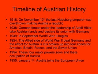 Timeline of Austrian History 1918: On November 12 th  the last Habsburg emperor was overthrown making Austria a republic 1938: German forces under the leadership of Adolf Hitler take Austrian lands and declare its union with Germany 1939: In September World War II begins 1954: The Allied side of World War II beat Germany and the effect for Austria is it is broken up into four zones for America, Britain, France, and the Soviet Union 1954: These four major powers soon end there occupation of Austria 1955: January 1 st , Austria joins the European Union 
