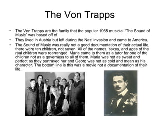 The Von Trapps The Von Trapps are the family that the popular 1965 musiclal “The Sound of Music” was based off of. They lived in Austria but left during the Nazi invasion and came to America. The Sound of Music was really not a good documentation of their actual life, there were ten children, not seven. All of the names, sexes, and ages of the real children were rearranged. Maria came to them as a tutor for one of the children not as a governess to all of them. Maria was not as sweet and perfect as they portrayed her and Georg was not as cold and mean as his character. The bottom line is this was a movie not a documentation of their life. 