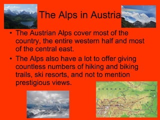 The Alps in Austria The Austrian Alps cover most of the country, the entire western half and most of the central east. The Alps also have a lot to offer giving countless numbers of hiking and biking trails, ski resorts, and not to mention prestigious views. 