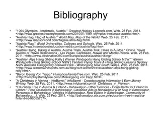 Bibliography "1964 Olympics - Innsbruck, Austria."  Greatest Hockey Legends.com . Web. 25 Feb. 2011. <http://www.greatesthockeylegends.com/2010/01/1964-olympics-innsbruck-austria.html>. "Austria Flag, Flag of Austria."  World Map, Map of the World . Web. 25 Feb. 2011. <http://www.mapsofworld.com/flags/austria-flag.html>. "Austria Flag."  World Universities, Colleges and Schools . Web. 25 Feb. 2011. <http://www.internationaleducationmedia.com/austria/flag.htm>. "Austria Hiking, Hiking in Austria, Austria Trails, Austria Trek, Hikes in Austria."  Online Travel Guides of Travel Destinations - Las Vegas, Caribbean, Hawaii and Machu Picchu . Web. 25 Feb. 2011. <http://www.destination360.com/europe/austria/austria-hiking>. "Austrian Alps Hang Gliding Rally | Warren Windsports Hang Gliding School NSW."  Warren Windsports Hang Gliding School NSW | Tandem Flying Tours & Hang Gliding Lessons Sydney NSW Australia Hanggliding Stanwell Park - Wollongong New South Wales . Web. 25 Feb. 2011. <http://www.warrenwindsports.com.au/blog/curt-warren/travel/austrian-alps-hang-gliding-rally.html>. "Baron Georg Von Trapp."  HumphrysFamilyTree.com . Web. 25 Feb. 2011. <http://humphrysfamilytree.com/OMara/georg.von.trapp.html>. "A Christmas in Vienna - InfoBarrel."  InfoBarrel - Crowdsourcing Information | Earn Money Writing . Web. 25 Feb. 2011. <http://www.infobarrel.com/A_Christmas_in_Vienna>. "Education Free in Austria & Finland - Bahawalpur - Other Services - Consultants for Finland in Lahore."  Free Classifieds in Bahawalpur, Classified Ads in Bahawalpur (For Sale in Bahawalpur, Personals in Bahawalpur, Vehicles in Bahawalpur, Real Estate in Bahawalpur, Community in Bahawalpur,...) . Web. 25 Feb. 2011. <http://bahawalpur.olx.com.pk/education-free-in-austria-finland-iid-96555737>. 