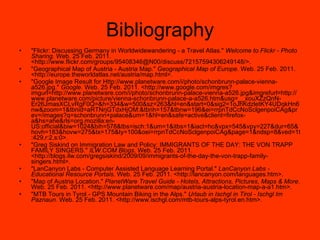 Bibliography "Flickr: Discussing Germany in Worldwidewandering - a Travel Atlas."  Welcome to Flickr - Photo Sharing . Web. 25 Feb. 2011. <http://www.flickr.com/groups/95408346@N00/discuss/72157594306249148/>. "Geographical Map of Austria - Austria Map."  Geographical Map of Europe . Web. 25 Feb. 2011. <http://europe.theworldatlas.net/austria/map.html>. "Google Image Result for Http://www.planetware.com/i/photo/schonbrunn-palace-vienna-a526.jpg."  Google . Web. 25 Feb. 2011. <http://www.google.com/imgres?imgurl=http://www.planetware.com/i/photo/schonbrunn-palace-vienna-a526.jpg&imgrefurl=http://www.planetware.com/picture/vienna-schonbrunn-palace-a-a526.htm&usg=__xouXZzQnN-Er26JmasXCLvRgF0Q=&h=334&w=500&sz=263&hl=en&start=0&sig2=1oJhKdzletKY4UDqkHn6nw&zoom=1&tbnid=aRTNrjGTdxHjOM:&tbnh=157&tbnw=196&ei=rrpnTdCcNoSclgenpoiCAg&prev=/images?q=schonbrunn+palace&um=1&hl=en&safe=active&client=firefox-a&hs=ahe&rls=org.mozilla:en-US:official&biw=1024&bih=578&tbs=isch:1&um=1&itbs=1&iact=hc&vpx=545&vpy=227&dur=65&hovh=183&hovw=275&tx=175&ty=100&oei=rrpnTdCcNoSclgenpoiCAg&page=1&ndsp=8&ved=1t:429,r:2,s:0>. "Greg Siskind on Immigration Law and Policy: IMMIGRANTS OF THE DAY: THE VON TRAPP FAMILY SINGERS."  ILW.COM Blogs . Web. 25 Feb. 2011. <http://blogs.ilw.com/gregsiskind/2009/09/immigrants-of-the-day-the-von-trapp-family-singers.html>. "LanCanyon Labs - Computer Assisted Language Learning Portal."  LanCanyon Labs - Educational Resource Portals . Web. 25 Feb. 2011. <http://lancanyon.com/languages.htm>. "Map of Austria Location."  PlanetWare Travel Guide - Hotels, Attractions, Pictures, Maps & More . Web. 25 Feb. 2011. <http://www.planetware.com/map/austria-austria-location-map-a-a1.htm>. "MTB Tours in Tyrol - GPS Mountain Biking in the Alps."  Urlaub in Ischgl in Tirol - Ischgl Im Paznaun . Web. 25 Feb. 2011. <http://www.ischgl.com/mtb-tours-alps-tyrol.en.htm>. 