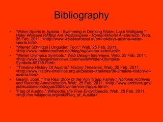 Bibliography "Water Sports in Austria - Swimming in Drinking Water, Lake Wolfgang."  Hotel Weisses RÃ¶ssl Am Wolfgangsee - Romantikhotel Ã–sterreich . Web. 25 Feb. 2011. <http://www.weissesroessl.at/en-holidays-austria-water-sports.htm>. "Wiener Schnitzel | Unguided Tour." Web. 25 Feb. 2011. <http://www.bettinamathes.net/blog/tag/wiener-schnitzel/>. "Winter Olympics Symbols."  Web Design Interviews . Web. 25 Feb. 2011. <http://www.designinterviews.com/news/Winter-Olympics-Symbols-65745.html>. "Timeline History Of Austria."  History Timelines . Web. 25 Feb. 2011. <http://www.history-timelines.org.uk/places-timelines/06-timeline-history-of-austria.htm>.  Gearin, Joan. "The Real Story of the Von Trapp Family."  National Archives and Records Administration . Web. 25 Feb. 2011. <http://www.archives.gov/publications/prologue/2005/winter/von-trapps.html>.  "Flag of Austria."  Wikipedia, the Free Encyclopedia . Web. 25 Feb. 2011. <http://en.wikipedia.org/wiki/Flag_of_Austria>.  