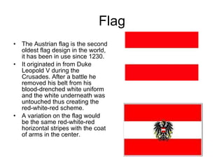 Flag The Austrian flag is the second oldest flag design in the world, it has been in use since 1230. It originated in from Duke Leopold V during the Crusades. After a battle he removed his belt from his blood-drenched white uniform and the white underneath was untouched thus creating the red-white-red scheme.  A variation on the flag would be the same red-white-red horizontal stripes with the coat of arms in the center. 