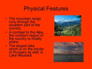 Physical Features The mountain range runs through the southern part of the country. A contrast to the Alps, the northern region of the country is mostly plains. The largest lake which is on the border of Hungary as well, is Lake Neusiedl . 