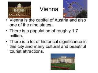 Vienna Vienna is the capital of Austria and also one of the nine states.  There is a population of roughly 1.7 million. There is a lot of historical significance in this city and many cultural and beautiful tourist attractions. 