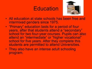 Education All education at state schools has been free and intermixed genders since 1975. “ Primary” education lasts for a period of four years, after that students attend a “secondary” school for two four-year courses. Pupils can also attend an “intermediate” or “higher vocational” school for five years. After they complete this students are permitted to attend Universities. They also have an intense adult schooling program. 