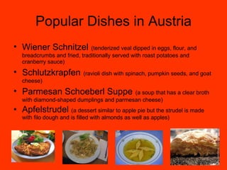 Popular Dishes in Austria Wiener Schnitzel   (tenderized veal dipped in eggs, flour, and breadcrumbs and fried, traditionally served with roast potatoes and cranberry sauce) Schlutzkrapfen   (ravioli dish with spinach, pumpkin seeds, and goat cheese) Parmesan Schoeberl Suppe   (a soup that has a clear broth with diamond-shaped dumplings and parmesan cheese) Apfelstrudel  (a dessert similar to apple pie but the strudel is made with filo dough and is filled with almonds as well as apples) 
