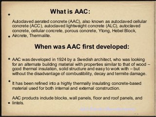 What is AAC:
Autoclaved aerated concrete (AAC), also known as autoclaved cellular
concrete (ACC), autoclaved lightweight concrete (ALC), autoclaved
concrete, cellular concrete, porous concrete, Ytong, Hebel Block,
Aircrete, Thermalite.
When was AAC first developed:
AAC was developed in 1924 by a Swedish architect, who was looking
for an alternate building material with properties similar to that of wood –
good thermal insulation, solid structure and easy to work with – but
without the disadvantage of combustibility, decay and termite damage.
It has been refined into a highly thermally insulating concrete-based
material used for both internal and external construction.
AAC products include blocks, wall panels, floor and roof panels, and
lintels.
AAC Blocks Manufacturers
 