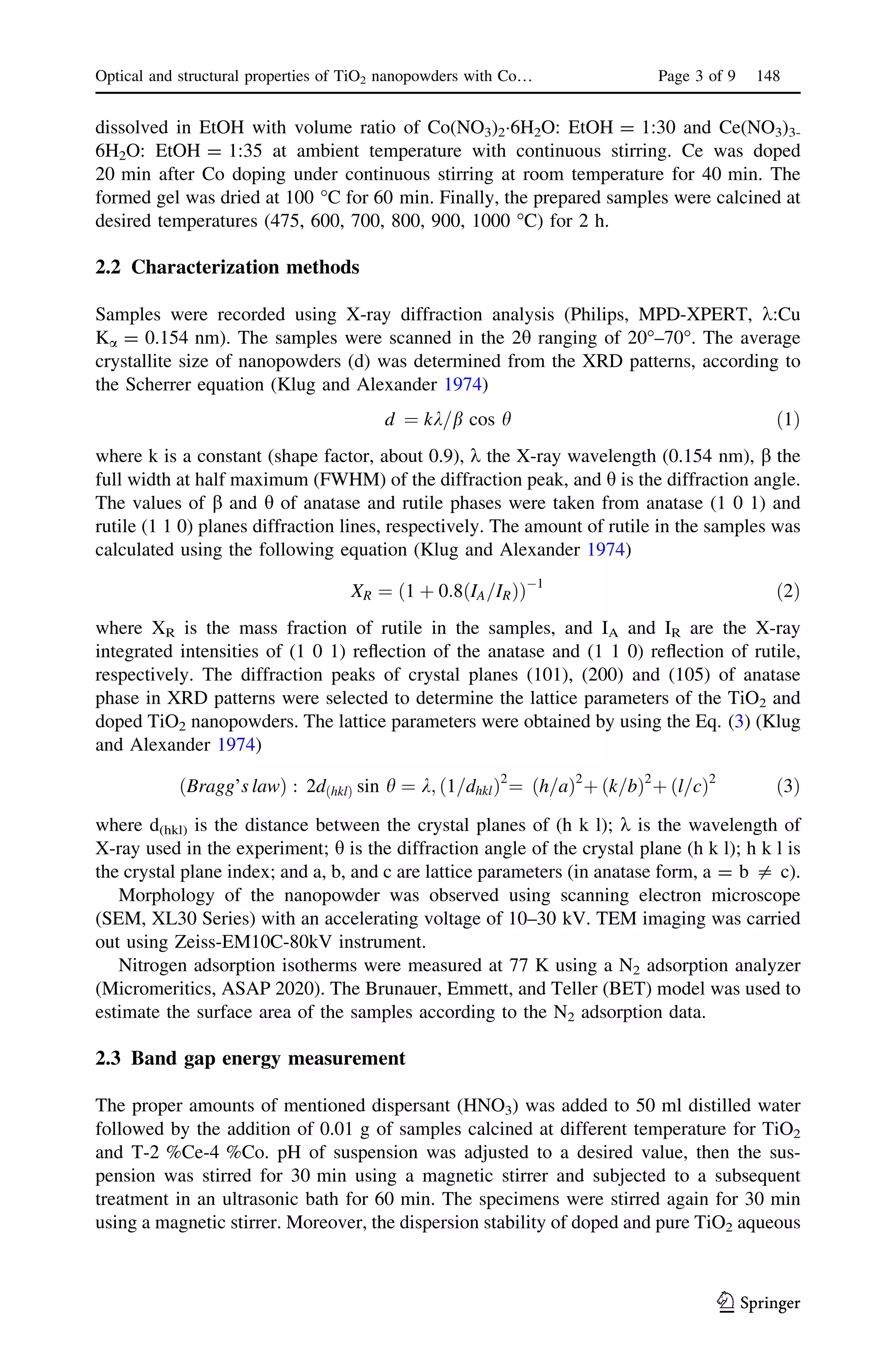 dissolved in EtOH with volume ratio of Co(NO3)2Á6H2O: EtOH = 1:30 and Ce(NO3)3-
6H2O: EtOH = 1:35 at ambient temperature with continuous stirring. Ce was doped
20 min after Co doping under continuous stirring at room temperature for 40 min. The
formed gel was dried at 100 °C for 60 min. Finally, the prepared samples were calcined at
desired temperatures (475, 600, 700, 800, 900, 1000 °C) for 2 h.
2.2 Characterization methods
Samples were recorded using X-ray diffraction analysis (Philips, MPD-XPERT, k:Cu
Ka = 0.154 nm). The samples were scanned in the 2h ranging of 20°–70°. The average
crystallite size of nanopowders (d) was determined from the XRD patterns, according to
the Scherrer equation (Klug and Alexander 1974)
d ¼ kk=b cos h ð1Þ
where k is a constant (shape factor, about 0.9), k the X-ray wavelength (0.154 nm), b the
full width at half maximum (FWHM) of the diffraction peak, and h is the diffraction angle.
The values of b and h of anatase and rutile phases were taken from anatase (1 0 1) and
rutile (1 1 0) planes diffraction lines, respectively. The amount of rutile in the samples was
calculated using the following equation (Klug and Alexander 1974)
XR ¼ 1 þ 0:8 IA=IRð Þð ÞÀ1
ð2Þ
where XR is the mass fraction of rutile in the samples, and IA and IR are the X-ray
integrated intensities of (1 0 1) reﬂection of the anatase and (1 1 0) reﬂection of rutile,
respectively. The diffraction peaks of crystal planes (101), (200) and (105) of anatase
phase in XRD patterns were selected to determine the lattice parameters of the TiO2 and
doped TiO2 nanopowders. The lattice parameters were obtained by using the Eq. (3) (Klug
and Alexander 1974)
Bragg’s lawð Þ : 2dðhklÞ sin h ¼ k; 1=dhklð Þ2
¼ h=að Þ2
þ k=bð Þ2
þ l=cð Þ2
ð3Þ
where d(hkl) is the distance between the crystal planes of (h k l); k is the wavelength of
X-ray used in the experiment; h is the diffraction angle of the crystal plane (h k l); h k l is
the crystal plane index; and a, b, and c are lattice parameters (in anatase form, a = b = c).
Morphology of the nanopowder was observed using scanning electron microscope
(SEM, XL30 Series) with an accelerating voltage of 10–30 kV. TEM imaging was carried
out using Zeiss-EM10C-80kV instrument.
Nitrogen adsorption isotherms were measured at 77 K using a N2 adsorption analyzer
(Micromeritics, ASAP 2020). The Brunauer, Emmett, and Teller (BET) model was used to
estimate the surface area of the samples according to the N2 adsorption data.
2.3 Band gap energy measurement
The proper amounts of mentioned dispersant (HNO3) was added to 50 ml distilled water
followed by the addition of 0.01 g of samples calcined at different temperature for TiO2
and T-2 %Ce-4 %Co. pH of suspension was adjusted to a desired value, then the sus-
pension was stirred for 30 min using a magnetic stirrer and subjected to a subsequent
treatment in an ultrasonic bath for 60 min. The specimens were stirred again for 30 min
using a magnetic stirrer. Moreover, the dispersion stability of doped and pure TiO2 aqueous
Optical and structural properties of TiO2 nanopowders with Co… Page 3 of 9 148
123
 