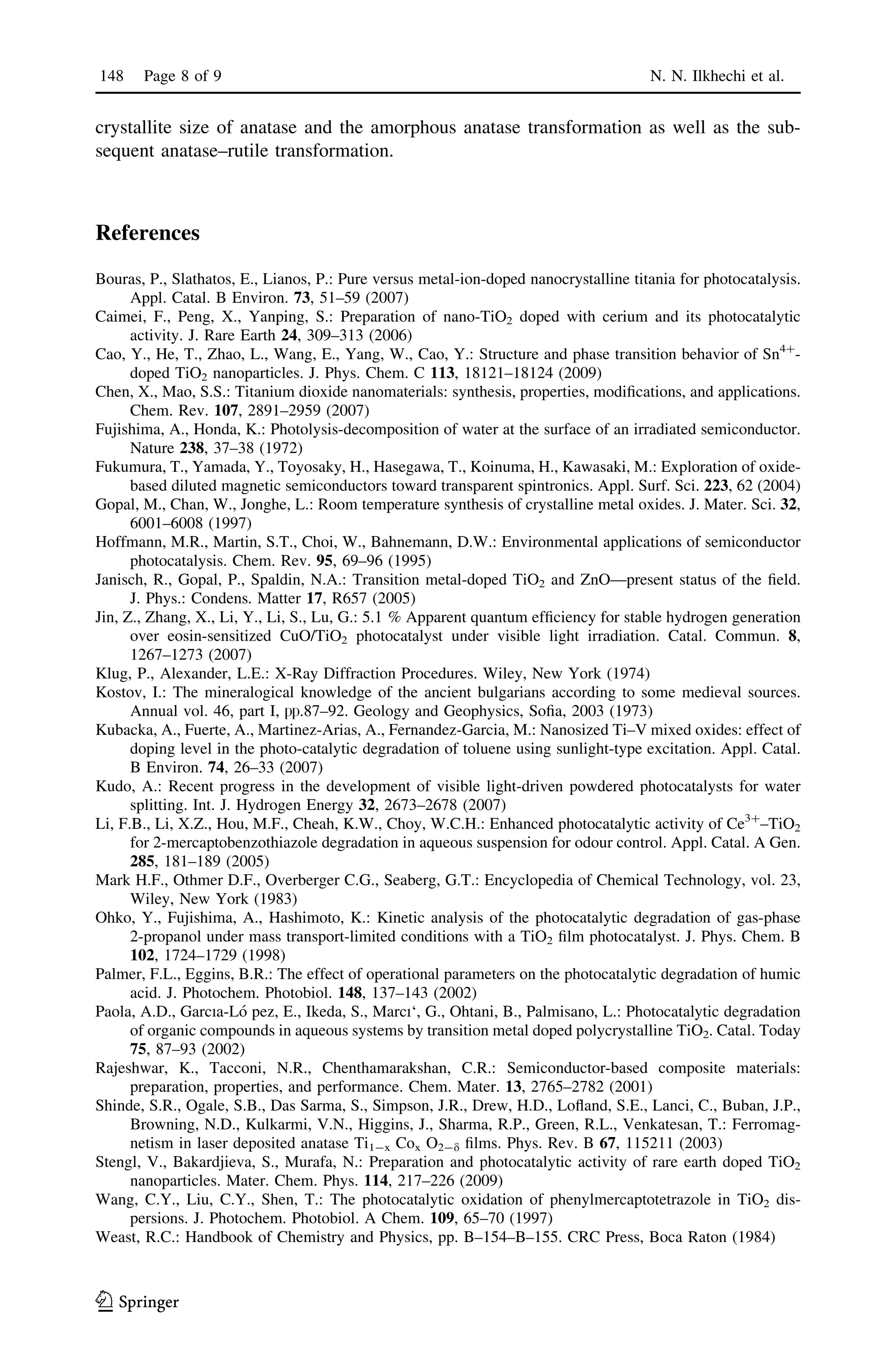 crystallite size of anatase and the amorphous anatase transformation as well as the sub-
sequent anatase–rutile transformation.
References
Bouras, P., Slathatos, E., Lianos, P.: Pure versus metal-ion-doped nanocrystalline titania for photocatalysis.
Appl. Catal. B Environ. 73, 51–59 (2007)
Caimei, F., Peng, X., Yanping, S.: Preparation of nano-TiO2 doped with cerium and its photocatalytic
activity. J. Rare Earth 24, 309–313 (2006)
Cao, Y., He, T., Zhao, L., Wang, E., Yang, W., Cao, Y.: Structure and phase transition behavior of Sn4?
-
doped TiO2 nanoparticles. J. Phys. Chem. C 113, 18121–18124 (2009)
Chen, X., Mao, S.S.: Titanium dioxide nanomaterials: synthesis, properties, modiﬁcations, and applications.
Chem. Rev. 107, 2891–2959 (2007)
Fujishima, A., Honda, K.: Photolysis-decomposition of water at the surface of an irradiated semiconductor.
Nature 238, 37–38 (1972)
Fukumura, T., Yamada, Y., Toyosaky, H., Hasegawa, T., Koinuma, H., Kawasaki, M.: Exploration of oxide-
based diluted magnetic semiconductors toward transparent spintronics. Appl. Surf. Sci. 223, 62 (2004)
Gopal, M., Chan, W., Jonghe, L.: Room temperature synthesis of crystalline metal oxides. J. Mater. Sci. 32,
6001–6008 (1997)
Hoffmann, M.R., Martin, S.T., Choi, W., Bahnemann, D.W.: Environmental applications of semiconductor
photocatalysis. Chem. Rev. 95, 69–96 (1995)
Janisch, R., Gopal, P., Spaldin, N.A.: Transition metal-doped TiO2 and ZnO—present status of the ﬁeld.
J. Phys.: Condens. Matter 17, R657 (2005)
Jin, Z., Zhang, X., Li, Y., Li, S., Lu, G.: 5.1 % Apparent quantum efﬁciency for stable hydrogen generation
over eosin-sensitized CuO/TiO2 photocatalyst under visible light irradiation. Catal. Commun. 8,
1267–1273 (2007)
Klug, P., Alexander, L.E.: X-Ray Diffraction Procedures. Wiley, New York (1974)
Kostov, I.: The mineralogical knowledge of the ancient bulgarians according to some medieval sources.
Annual vol. 46, part I, hh.87–92. Geology and Geophysics, Soﬁa, 2003 (1973)
Kubacka, A., Fuerte, A., Martinez-Arias, A., Fernandez-Garcia, M.: Nanosized Ti–V mixed oxides: effect of
doping level in the photo-catalytic degradation of toluene using sunlight-type excitation. Appl. Catal.
B Environ. 74, 26–33 (2007)
Kudo, A.: Recent progress in the development of visible light-driven powdered photocatalysts for water
splitting. Int. J. Hydrogen Energy 32, 2673–2678 (2007)
Li, F.B., Li, X.Z., Hou, M.F., Cheah, K.W., Choy, W.C.H.: Enhanced photocatalytic activity of Ce3?
–TiO2
for 2-mercaptobenzothiazole degradation in aqueous suspension for odour control. Appl. Catal. A Gen.
285, 181–189 (2005)
Mark H.F., Othmer D.F., Overberger C.G., Seaberg, G.T.: Encyclopedia of Chemical Technology, vol. 23,
Wiley, New York (1983)
Ohko, Y., Fujishima, A., Hashimoto, K.: Kinetic analysis of the photocatalytic degradation of gas-phase
2-propanol under mass transport-limited conditions with a TiO2 ﬁlm photocatalyst. J. Phys. Chem. B
102, 1724–1729 (1998)
Palmer, F.L., Eggins, B.R.: The effect of operational parameters on the photocatalytic degradation of humic
acid. J. Photochem. Photobiol. 148, 137–143 (2002)
Paola, A.D., Garcıa-Lo´ pez, E., Ikeda, S., Marcı‘, G., Ohtani, B., Palmisano, L.: Photocatalytic degradation
of organic compounds in aqueous systems by transition metal doped polycrystalline TiO2. Catal. Today
75, 87–93 (2002)
Rajeshwar, K., Tacconi, N.R., Chenthamarakshan, C.R.: Semiconductor-based composite materials:
preparation, properties, and performance. Chem. Mater. 13, 2765–2782 (2001)
Shinde, S.R., Ogale, S.B., Das Sarma, S., Simpson, J.R., Drew, H.D., Loﬂand, S.E., Lanci, C., Buban, J.P.,
Browning, N.D., Kulkarmi, V.N., Higgins, J., Sharma, R.P., Green, R.L., Venkatesan, T.: Ferromag-
netism in laser deposited anatase Ti1-x Cox O2-d ﬁlms. Phys. Rev. B 67, 115211 (2003)
Stengl, V., Bakardjieva, S., Murafa, N.: Preparation and photocatalytic activity of rare earth doped TiO2
nanoparticles. Mater. Chem. Phys. 114, 217–226 (2009)
Wang, C.Y., Liu, C.Y., Shen, T.: The photocatalytic oxidation of phenylmercaptotetrazole in TiO2 dis-
persions. J. Photochem. Photobiol. A Chem. 109, 65–70 (1997)
Weast, R.C.: Handbook of Chemistry and Physics, pp. B–154–B–155. CRC Press, Boca Raton (1984)
148 Page 8 of 9 N. N. Ilkhechi et al.
123
 