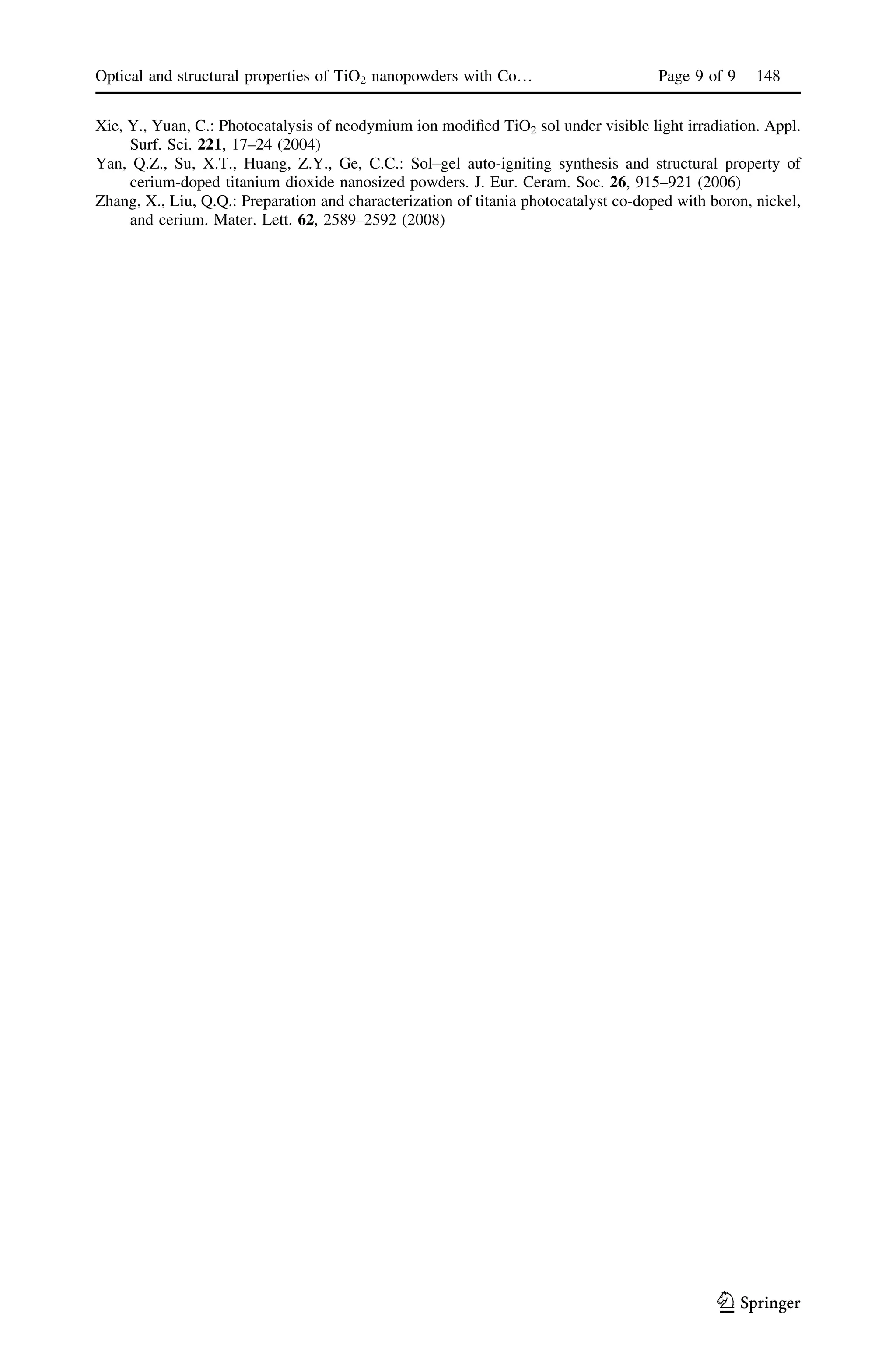 Xie, Y., Yuan, C.: Photocatalysis of neodymium ion modiﬁed TiO2 sol under visible light irradiation. Appl.
Surf. Sci. 221, 17–24 (2004)
Yan, Q.Z., Su, X.T., Huang, Z.Y., Ge, C.C.: Sol–gel auto-igniting synthesis and structural property of
cerium-doped titanium dioxide nanosized powders. J. Eur. Ceram. Soc. 26, 915–921 (2006)
Zhang, X., Liu, Q.Q.: Preparation and characterization of titania photocatalyst co-doped with boron, nickel,
and cerium. Mater. Lett. 62, 2589–2592 (2008)
Optical and structural properties of TiO2 nanopowders with Co… Page 9 of 9 148
123
 