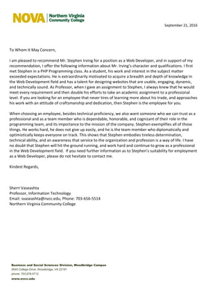 September 21, 2016
To Whom It May Concern,
I am pleased to recommend Mr. Stephen Irving for a position as a Web Developer, and in support of my
recommendation, I offer the following information about Mr. Irving’s character and qualifications. I first
met Stephen in a PHP Programming class. As a student, his work and interest in the subject matter
exceeded expectations. He is extraordinarily motivated to acquire a breadth and depth of knowledge in
the Web Development field and has a talent for designing websites that are usable, engaging, dynamic,
and technically sound. As Professor, when I gave an assignment to Stephen, I always knew that he would
meet every requirement and then double his efforts to take an academic assignment to a professional
level. If you are looking for an employee that never tires of learning more about his trade, and approaches
his work with an attitude of craftsmanship and dedication, then Stephen is the employee for you.
When choosing an employee, besides technical proficiency, we also want someone who we can trust as a
professional and as a team member who is dependable, honorable, and cognizant of their role in the
programming team, and its importance to the mission of the company. Stephen exemplifies all of those
things. He works hard, he does not give up easily, and he is the team member who diplomatically and
optimistically keeps everyone on track. This shows that Stephen embodies tireless determination,
technical ability, and an awareness that service to the organization and profession is a way of life. I have
no doubt that Stephen will hit the ground running, and work hard and continue to grow as a professional
in the Web Development field. If you need further information as to Stephen’s suitability for employment
as a Web Developer, please do not hesitate to contact me.
Kindest Regards,
Sherri Vaseashta
Professor, Information Technology
Email: svaseashta@nvcc.edu, Phone: 703-656-5514
Northern Virginia Community College
Business and Social Sciences Division, Woodbridge Campus
2645 College Drive, Woodbridge, VA 22191
phone: 703.878.5712
www.nvcc.edu
 