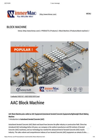 2021/6/28 1 new message
https://hiimac.com/Products/block-machine/AAC-Block-Machine.html 1/8
(http://www.hiimac.com) MENU
BLOCK MACHINE
hiimac (http://www.hiimac.com/) / PRODUCTS (/Products/) / Block Machine (/Products/block-machine/) /
AAC Block Machine,also called as AAC Equipment/Autoclaved Aerated Concrete Equipments/lightweight Block Making
Machine

1.Introduction to Autoclaved Aerated Concrete (AAC)

Autoclaved Aerated Concrete (AAC) block and board have become the pillar industry in construction field. China has
introduced AAC technology before 40 years, our company is the earliest manufacture and RD institute of Aerated
Concrete (AAC) machinery, and our technology has reached the advanced level of Aerated Concrete (AAC) machine
industry. The sales volume and comprehensive indexes of our Aerated Concrete (AAC) equipment are ahead of others in
(/uploads/160319/1-160319202105Y3.jpg)
AAC Block Machine
1
 