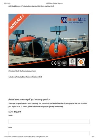 2019/5/10 AAC Block Cutting Machine
www.hiimac.com/Products/block-machine/AAC-Block-Cutting-Machine.html 5/7
AAC Block Machine (/Products/Block-Machine/AAC-Block-Machine.Html)
(/Products/Block-Machine/Autoclave.Html)
Autoclave (/Products/Block-Machine/Autoclave.Html)
please leave a message if you have any question :
Thank you for your interests in our company. You can contact our head-ofﬁce directly, also you can feel free to submit
your inquiry to us. Of course, phone is available and you can get help immediately.
SENT INQUIRY
Name
Email
 