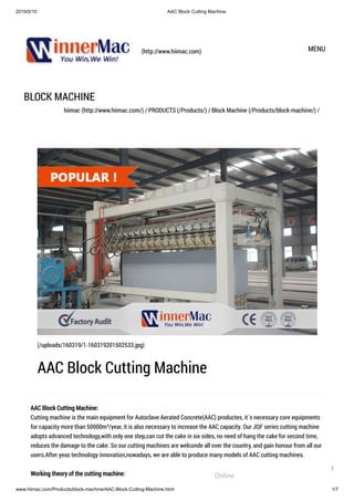 2019/5/10 AAC Block Cutting Machine
www.hiimac.com/Products/block-machine/AAC-Block-Cutting-Machine.html 1/7
(http://www.hiimac.com) MENU
BLOCK MACHINE
hiimac (http://www.hiimac.com/) / PRODUCTS (/Products/) / Block Machine (/Products/block-machine/) /
AAC Block Cutting Machine:
Cutting machine is the main equipment for Autoclave Aerated Concrete(AAC) productes, it`s necessary core equipments
for capacity more than 50000m³/year, it is also necessary to increase the AAC capacity. Our JQF series cutting machine
adopts advanced technology,with only one step,can cut the cake in six sides, no need of hang the cake for second time,
reduces the damage to the cake. So our cutting machines are welconde all over the country, and gain honour from all our
users.After yeas technology innovation,nowadays, we are able to produce many models of AAC cutting machines.
Working theory of the cutting machine:
(/uploads/160319/1-160319201502533.jpg)
AAC Block Cutting Machine
Online
1
 