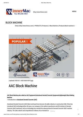 2019/5/10 AAC Block Machine
www.hiimac.com/Products/block-machine/AAC-Block-Machine.html 1/7
(http://www.hiimac.com) MENU
BLOCK MACHINE
hiimac (http://www.hiimac.com/) / PRODUCTS (/Products/) / Block Machine (/Products/block-machine/) /
AAC Block Machine,also called as AAC Equipment/Autoclaved Aerated Concrete Equipments/lightweight Block Making
Machine
1.Introduction to Autoclaved Aerated Concrete (AAC)
Autoclaved Aerated Concrete (AAC) block and board have become the pillar industry in construction ﬁeld. China has
introduced AAC technology before 40 years, our company is the earliest manufacture and RD institute of Aerated
Concrete (AAC) machinery, and our technology has reached the advanced level of Aerated Concrete (AAC) machine
industry. The sales volume and comprehensive indexes of our Aerated Concrete (AAC) equipment are ahead of others in
(/uploads/160319/1-160319202105Y3.jpg)
AAC Block Machine
Online
1
 