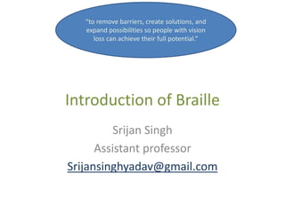 Introduction of Braille
Srijan Singh
Assistant professor
Srijansinghyadav@gmail.com
“to remove barriers, create solutions, and
expand possibilities so people with vision
loss can achieve their full potential.”
 