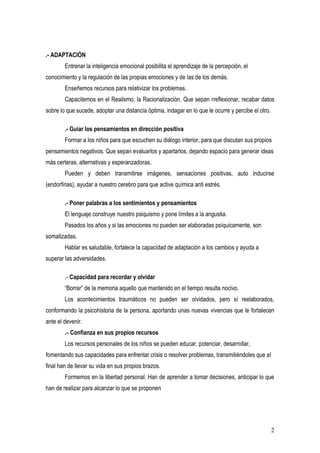 .- ADAPTACIÓN
        Entrenar la inteligencia emocional posibilita el aprendizaje de la percepción, el
conocimiento y la regulación de las propias emociones y de las de los demás.
        Enseñemos recursos para relativizar los problemas.
        Capacitemos en el Realismo, la Racionalización. Que sepan rreflexionar, recabar datos
sobre lo que sucede, adoptar una distancia óptima, indagar en lo que le ocurre y percibe el otro.

        .- Guiar los pensamientos en dirección positiva
        Formar a los niños para que escuchen su diálogo interior, para que discutan sus propios
pensamientos negativos. Que sepan evaluarlos y apartarlos, dejando espacio para generar ideas
más certeras, alternativas y esperanzadoras.
        Pueden y deben transmitirse imágenes, sensaciones positivas, auto inducirse
(endorfinas), ayudar a nuestro cerebro para que active química anti estrés.

        .- Poner palabras a los sentimientos y pensamientos
        El lenguaje construye nuestro psiquismo y pone límites a la angustia.
        Pasados los años y si las emociones no pueden ser elaboradas psíquicamente, son
somatizadas.
        Hablar es saludable, fortalece la capacidad de adaptación a los cambios y ayuda a
superar las adversidades.

        .- Capacidad para recordar y olvidar
        “Borrar” de la memoria aquello que mantenido en el tiempo resulta nocivo.
        Los acontecimientos traumáticos no pueden ser olvidados, pero sí reelaborados,
conformando la psicohistoria de la persona, aportando unas nuevas vivencias que le fortalecen
ante el devenir.
        .- Confianza en sus propios recursos
        Los recursos personales de los niños se pueden educar, potenciar, desarrollar,
fomentando sus capacidades para enfrentar crisis o resolver problemas, transmitiéndoles que al
final han de llevar su vida en sus propios brazos.
        Formemos en la libertad personal. Han de aprender a tomar decisiones, anticipar lo que
han de realizar para alcanzar lo que se proponen




                                                                                                    2
 