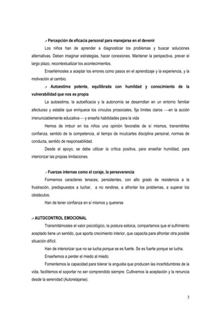 .- Percepción de eficacia personal para manejarse en el devenir
         Los niños han de aprender a diagnosticar los problemas y buscar soluciones
alternativas. Deben imaginar estrategias, hacer conexiones. Mantener la perspectiva, prever el
largo plazo, recontextualizar los acontecimientos.
         Enseñémosles a aceptar los errores como pasos en el aprendizaje y la experiencia, y la
motivación al cambio.
         .- Autoestima potente, equilibrada con humildad y conocimiento de la
vulnerabilidad que nos es propia
         La autoestima, la autoeficacia y la autonomía se desarrollan en un entorno familiar
afectuoso y estable que enriquece los vínculos prosociales, fija límites claros en la acción
irrenunciablemente educativa y enseña habilidades para la vida
         Hemos de imbuir en los niños una opinión favorable de sí mismos, transmitirles
confianza, sentido de la competencia, al tiempo de inculcarles disciplina personal, normas de
conducta, sentido de responsabilidad.
         Desde el apoyo, se debe utilizar la crítica positiva, para enseñar humildad, para
interiorizar las propias limitaciones.


         .- Fuerzas internas como el coraje, la perseverancia
         Formemos caracteres tenaces, persistentes, con alto grado de resistencia a la
frustración, predispuestos a luchar, a no rendirse, a afrontar los problemas, a superar los
obstáculos.
         Han de tener confianza en sí mismos y quererse


.- AUTOCONTROL EMOCIONAL
         Transmitámosles el valor psicológico, la postura estoica, compartamos que el sufrimiento
aceptado tiene un sentido, que aporta crecimiento interior, que capacita para afrontar otra posible
situación difícil.
         Han de interiorizar que no se lucha porque se es fuerte. Se es fuerte porque se lucha.
         Enseñemos a perder el miedo al miedo.
         Fomentemos la capacidad para tolerar la angustia que producen las incertidumbres de la
vida, facilitemos el soportar no ser comprendido siempre. Cultivemos la aceptación y la renuncia
desde la serenidad (Autorelajarse).


                                                                                                  3
 