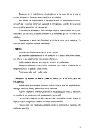 Eduquemos en el control interno, el autogobierno, la convicción de que la vida se
conduce desde dentro. Que aprendan a no desfallecer, a no rendirse.
        Para afrontar las adversidades de la vida hay que tener una personalidad equilibrada,
ser asertivos y resilentes, contar con capacidad de introspección, aprender de los propios
errores, practicar la autocritica (sin machacarse).
        El desarrollo de la inteligencia emocional exige cooperar, saber convencer sin imponer,
el estar bien con los demás, el aceptar compromisos, el comprender que las perspectivas son
subjetivas.
        Desarrollemos la elasticidad (flexibilidad), el hábito de saber parar, detenerse. En
ocasiones, saber despedirse (aprender a separarse).

.- ACTITUD
        Inculquemos que hemos de ocuparnos, no preocuparnos.
        Ser proactivos sabedores de que no son los hechos en sí la causa de nuestros pesares,
sino la forma en que los percibimos, elaboramos y enfrentamos.
        Invitémosles a ser valientes, a gobernarse a sí mismo, a no defraudarse.
        Tenemos que formar actitudes positivas, capacitadas para valorar la existencia, con un
componente grande de gratitud y agradecimiento.
        Fomentemos saber pedir y recibir ayuda.


.- POSESIÓN DE ESTILO DE AFRONTAMIENTO ORIENTADO A LA BÚSQUEDA DE
SOLUCIONES
        Mostrémosles como resolver problemas, auto controlarse ante los acontecimientos,
desplegar sentido del humor y generar expectativas saludables.
        Nuestros hijos han de conformar un carácter en el que destaque el coraje, la motivación,
convencidos de que podrán reconvertir la adversidad en oportunidad.
        Las personas que se adaptan bien no esperan que los demás las rescaten, establecen
objetivos, buscan un significado y diseñan estrategias de afrontamiento
        Respondiendo a las vicisitudes adversas se previene el sentimiento de impotencia y la
indefensión aprendida.




                                                                                              4
 