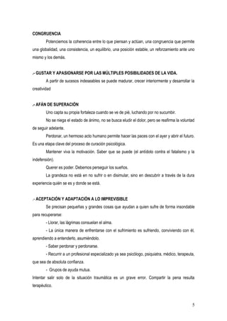 CONGRUENCIA
        Potenciemos la coherencia entre lo que piensan y actúan, una congruencia que permite
una globalidad, una consistencia, un equilibrio, una posición estable, un reforzamiento ante uno
mismo y los demás.


.- GUSTAR Y APASIONARSE POR LAS MÚLTIPLES POSIBILIDADES DE LA VIDA.
        A partir de sucesos indeseables se puede madurar, crecer interiormente y desarrollar la
creatividad


.- AFÁN DE SUPERACIÓN
        Uno capta su propia fortaleza cuando se ve de pié, luchando por no sucumbir.
        No se niega el estado de ánimo, no se busca eludir el dolor, pero se reafirma la voluntad
de seguir adelante.
        Perdonar, un hermoso acto humano permite hacer las paces con el ayer y abrir el futuro.
Es una etapa clave del proceso de curación psicológica.
        Mantener viva la motivación. Saber que se puede (el antídoto contra el fatalismo y la
indefensión).
        Querer es poder. Debemos perseguir los sueños.
        La grandeza no está en no sufrir o en disimular, sino en descubrir a través de la dura
experiencia quién se es y donde se está.


.- ACEPTACIÓN Y ADAPTACIÓN A LO IMPREVISIBLE
        Se precisan pequeñas y grandes cosas que ayudan a quien sufre de forma insondable
para recuperarse:
        - Llorar, las lágrimas consuelan el alma.
        - La única manera de enfrentarse con el sufrimiento es sufriendo, conviviendo con él,
aprendiendo a entenderlo, asumiéndolo.
        - Saber perdonar y perdonarse.
        - Recurrir a un profesional especializado ya sea psicólogo, psiquiatra, médico, terapeuta,
que sea de absoluta confianza.
        - Grupos de ayuda mutua.
Intentar salir solo de la situación traumática es un grave error. Compartir la pena resulta
terapéutico.



                                                                                                5
 