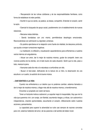 - Recuperación de las rutinas cotidianas y de las responsabilidades familiares, como
forma de restablecer el orden perdido.
        - Escribir lo que se siente, se padece, se desea, compartirlo. Entender el corazón, sentir
la razón.
        - Esencial la búsqueda de apoyo social, posiblemente con el establecimiento de nuevas
relaciones.
        - Marcarse metas distintas.
        - Siendo bondadoso con uno mismo, permitiéndose desahogos emocionales.
Reconociéndose con admiración su dignidad y entereza.
        - Es positivo ejercitarse en la relajación como fuente de vitalidad, de descanso profundo,
que ayuda a romper rumiaciones negativas.
        - La meditación, la reflexión y visualización capacitándonos para enfrentarnos a nuestros
vacíos internos sin angustiarnos.
        - Actuar con amor, dar lo mejor de nosotros mismos, gustar de compartir, tener una
vivencia positiva de los demás, ver el lado bueno de cada situación. Sentir que la vida, pese a
todo, merece la pena.
        - Acercarse cada día más a la naturaleza a confundirse con ella.
        - Buscar el bien-estar, disfrutando de la lectura de un libro, la observación de una
escultura o un cuadro, la audición de la buena música.


.- DAR SENTIDO A LA VIDA
        Cuando nos enfrentamos a un destino que no podemos cambiar, estamos llamados a
dar lo mejor de nosotros mismos, a llegar más allá de nosotros mismos, a transformarnos.
        Encontrar un propósito con visión de futuro.
        Tener un horizonte motiva a sobrevivir y a soportar mejor lo insoportable. Hay que vivir la
vida que queremos vivir, con coraje, con libertad, asumiendo riesgos y críticas, con autonomía e
independencia, creando oportunidades, escuchando al corazón, reflexionando sobre nuestras
acciones y pensamientos.
        La capacidad para superar la adversidad se nutre casi siempre de razones concretas
para vivir, estamos hablando del amor, de las pasiones o del sentido del deber moral.




                                                                                                 6
 