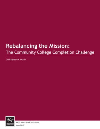Rebalancing the Mission:
The Community College Completion Challenge
Christopher M. Mullin




          AACC Policy Brief 2010-02PBL
          June 2010
 