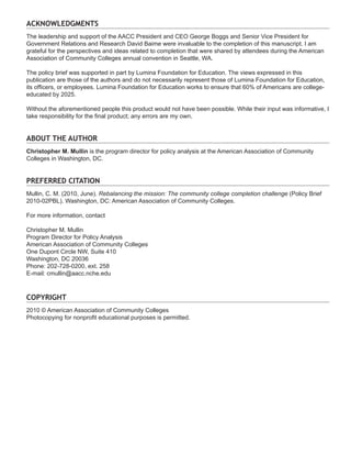 ACKNOWLEDGMENTS
The leadership and support of the AACC President and CEO George Boggs and Senior Vice President for
Government Relations and Research David Baime were invaluable to the completion of this manuscript. I am
grateful for the perspectives and ideas related to completion that were shared by attendees during the American
Association of Community Colleges annual convention in Seattle, WA.

The policy brief was supported in part by Lumina Foundation for Education. The views expressed in this
publication are those of the authors and do not necessarily represent those of Lumina Foundation for Education,
its officers, or employees. Lumina Foundation for Education works to ensure that 60% of Americans are college-
educated by 2025.

Without the aforementioned people this product would not have been possible. While their input was informative, I
take responsibility for the final product; any errors are my own.


About the Author
Christopher M. Mullin is the program director for policy analysis at the American Association of Community
Colleges in Washington, DC.


Preferred Citation
Mullin, C. M. (2010, June). Rebalancing the mission: The community college completion challenge (Policy Brief
2010-02PBL). Washington, DC: American Association of Community Colleges.

For more information, contact

Christopher M. Mullin
Program Director for Policy Analysis
American Association of Community Colleges
One Dupont Circle NW, Suite 410
Washington, DC 20036
Phone: 202-728-0200, ext. 258
E-mail: cmullin@aacc.nche.edu



Copyright
2010 © American Association of Community Colleges
Photocopying for nonprofit educational purposes is permitted.
 