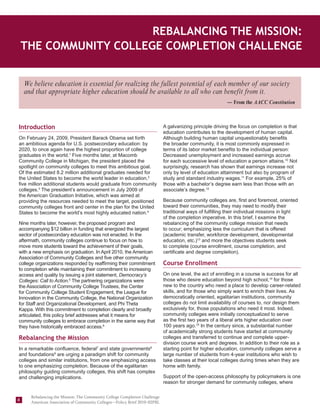 Rebalancing the Mission:
    The Community College Completion Challenge


    We believe education is essential for realizing the fullest potential of each member of our society
    and that appropriate higher education should be available to all who can benefit from it.
                                                                                                          — From the AACC Constitution



Introduction                                                                A galvanizing principle driving the focus on completion is that
                                                                            education contributes to the development of human capital.
On February 24, 2009, President Barack Obama set forth                      Although building human capital unquestionably benefits
an ambitious agenda for U.S. postsecondary education: by                    the broader community, it is most commonly expressed in
2020, to once again have the highest proportion of college                  terms of its labor market benefits to the individual person:
graduates in the world.1 Five months later, at Macomb                       Decreased unemployment and increased earnings accrue
Community College in Michigan, the president placed the                     for each successive level of education a person attains.10 Not
spotlight on community colleges to meet this ambitious goal.                surprisingly, research has shown that earnings increase not
Of the estimated 8.2 million additional graduates needed for                only by level of education attainment but also by program of
the United States to become the world leader in education,2                 study and standard industry wages.11 For example, 25% of
five million additional students would graduate from community              those with a bachelor’s degree earn less than those with an
colleges.3 The president’s announcement in July 2009 of                     associate’s degree.12
the American Graduation Initiative, which was aimed at
providing the resources needed to meet the target, positioned               Because community colleges are, first and foremost, oriented
community colleges front and center in the plan for the United              toward their communities, they may need to modify their
States to become the world’s most highly educated nation.4                  traditional ways of fulfilling their individual missions in light
                                                                            of the completion imperative. In this brief, I examine the
Nine months later, however, the proposed program and                        rebalancing of the community college mission that needs
accompanying $12 billion in funding that energized the largest              to occur; emphasizing less the curriculum that is offered
sector of postsecondary education was not enacted. In the                   (academic transfer, workforce development, developmental
aftermath, community colleges continue to focus on how to                   education, etc.)13 and more the objectives students seek
move more students toward the achievement of their goals,                   to complete (course enrollment, course completion, and
with a new emphasis on graduation. In April 2010, the American              certificate and degree completion).
Association of Community Colleges and five other community
college organizations responded by reaffirming their commitment             Course Enrollment
to completion while maintaining their commitment to increasing
access and quality by issuing a joint statement, Democracy’s                On one level, the act of enrolling in a course is success for all
Colleges: Call to Action.5 The partnering organizations were                those who desire education beyond high school,14 for those
the Association of Community College Trustees, the Center                   new to the country who need a place to develop career-related
for Community College Student Engagement, the League for                    skills, and for those who simply want to enrich their lives. As
Innovation in the Community College, the National Organization              democratically oriented, egalitarian institutions, community
for Staff and Organizational Development, and Phi Theta                     colleges do not limit availability of courses to, nor design them
Kappa. With this commitment to completion clearly and broadly               exclusively for, those populations who need it most. Indeed,
articulated, this policy brief addresses what it means for                  community colleges were initially conceptualized to serve
community colleges to embrace completion in the same way that               as the first two years of a liberal arts higher education over
they have historically embraced access.6                                    100 years ago.15 In the century since, a substantial number
                                                                            of academically strong students have started at community
Rebalancing the Mission                                                     colleges and transferred to continue and complete upper-
                                                                            division course work and degrees. In addition to their role as a
In a remarkable confluence, federal7 and state governments8                 starting point for higher education, community colleges serve a
and foundations9 are urging a paradigm shift for community                  large number of students from 4-year institutions who wish to
colleges and similar institutions, from one emphasizing access              take classes at their local colleges during times when they are
to one emphasizing completion. Because of the egalitarian                   home with family.
philosophy guiding community colleges, this shift has complex
and challenging implications.                                               Support of the open-access philosophy by policymakers is one
                                                                            reason for stronger demand for community colleges, where

      Rebalancing the Mission: The Community College Completion Challenge
4     American Association of Community Colleges—Policy Brief 2010–02PBL
 