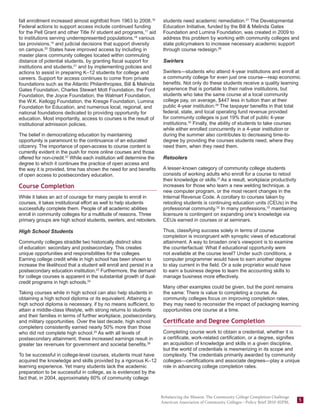fall enrollment increased almost eightfold from 1963 to 2008.16        students need academic remediation.27 The Developmental
Federal actions to support access include continued funding            Education Initiative, funded by the Bill & Melinda Gates
for the Pell Grant and other Title IV student aid programs,17 aid      Foundation and Lumina Foundation, was created in 2009 to
to institutions serving underrepresented populations,18 various        address this problem by working with community colleges and
tax provisions,19 and judicial decisions that support diversity        state policymakers to increase necessary academic support
on campus.20 States have improved access by including in               through course redesign.28
master plans community colleges located within commuting
distance of potential students, by granting fiscal support for         Swirlers
institutions and students,21 and by implementing policies and
actions to assist in preparing K–12 students for college and           Swirlers—students who attend 4-year institutions and enroll at
careers. Support for access continues to come from private             a community college for even just one course—reap economic
foundations such as the Atlantic Philanthropies, Bill & Melinda        benefits. Not only do these students receive a quality learning
Gates Foundation, Charles Stewart Mott Foundation, the Ford            experience that is portable to their native institutions, but
Foundation, the Joyce Foundation, the Walmart Foundation,              students who take the same course at a local community
the W.K. Kellogg Foundation, the Kresge Foundation, Lumina             college pay, on average, $447 less in tuition than at their
Foundation for Education, and numerous local, regional, and            public 4-year institution.29 The taxpayer benefits in that total
national foundations dedicated to providing opportunity for            federal, state, and local operating fund revenue provided
education. Most importantly, access to courses is the result of        for community colleges is just 19% that of public 4-year
institutional admission policies.                                      institutions.30 Finally, the ability of students to take courses
                                                                       while either enrolled concurrently in a 4-year institution or
The belief in democratizing education by maintaining                   during the summer also contributes to decreasing time-to-
opportunity is paramount to the continuance of an educated             degree by providing the courses students need, where they
citizenry. The importance of open-access to course content is          need them, when they need them.
currently evident in the push for more online courses and those
offered for non-credit.22 While each institution will determine the    Retoolers
degree to which it continues the practice of open access and
the way it is provided, time has shown the need for and benefits       A lesser-known category of community college students
of open access to postsecondary education.                             consists of working adults who enroll for a course to retool
                                                                       their knowledge or skills.31 As a result, workplace productivity
Course Completion                                                      increases for those who learn a new welding technique, a
                                                                       new computer program, or the most recent changes in the
While it takes an act of courage for many people to enroll in          Internal Revenue Code. A corollary to courses taken by
courses, it takes institutional effort as well to help students        retooling students is continuing education units (CEUs) in the
successfully complete them. People of all academic abilities           professional community.32 In many professions,33 maintaining
enroll in community colleges for a multitude of reasons. Three         licensure is contingent on expanding one’s knowledge via
primary groups are high school students, swirlers, and retoolers.      CEUs earned in courses or at seminars.

High School Students                                                   Thus, classifying success solely in terms of course
                                                                       completion is incongruent with synoptic views of educational
Community colleges straddle two historically distinct silos            attainment. A way to broaden one’s viewpoint is to examine
of education: secondary and postsecondary. This creates                the counterfactual: What if educational opportunity were
unique opportunities and responsibilities for the colleges.            not available at the course level? Under such conditions, a
Earning college credit while in high school has been shown to          computer programmer would have to earn another degree
increase the likelihood that a student will enroll and persist in a    to stay current in the field. Or a sole proprietor would have
postsecondary education institution.23 Furthermore, the demand         to earn a business degree to learn the accounting skills to
for college courses is apparent in the substantial growth of dual-     manage business more effectively.
credit programs in high schools.24
                                                                       Many other examples could be given, but the point remains
Taking courses while in high school can also help students in          the same: There is value to completing a course. As
obtaining a high school diploma or its equivalent. Attaining a         community colleges focus on improving completion rates,
high school diploma is necessary, if by no means sufficient, to        they may need to reconsider the impact of packaging learning
attain a middle-class lifestyle, with strong returns to students       opportunities one course at a time.
and their families in terms of further workplace, postsecondary,
and military opportunities. Over the last decade, high school          Certificate and Degree Completion
completers consistently earned nearly 50% more than those
who did not complete high school.25 As with all levels of              Completing course work to obtain a credential, whether it is
postsecondary attainment, these increased earnings result in           a certificate, work-related certification, or a degree, signifies
greater tax revenues for government and societal benefits.26           an acquisition of knowledge and skills in a given discipline,
                                                                       but the world of credentials is mesmerizing in its scope and
To be successful in college-level courses, students must have          complexity. The credentials primarily awarded by community
acquired the knowledge and skills provided by a rigorous K–12          colleges—certifications and associate degrees—play a unique
learning experience. Yet many students lack the academic               role in advancing college completion rates.
preparation to be successful in college, as is evidenced by the
fact that, in 2004, approximately 60% of community college


                                                                      Rebalancing the Mission: The Community College Completion Challenge
                                                                      American Association of Community Colleges—Policy Brief 2010–02PBL
                                                                                                                                            5
 
