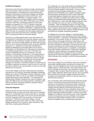 Certificate Programs                                                       One challenge is to more clearly define and facilitate future
                                                                           education paths for students. As is evidenced in Florida
Given the current economic climate and high unemployment                   and most recently applied in Tennessee,41 common course
rates, there exists a clear demand for, and focus on, quickly              numbering across all postsecondary sectors, a clear
returning people to a changing work environment through                    statement of transferability, and a higher education system
education and training. In community colleges, this demand                 that guarantees acceptance to public 4-year institutions
manifests itself in heightened interest in short-term, work-               for associate degree completers are ways to encourage
related education certificates in a specific program. The                  degree completion and better align state systems. Highly
trend toward short-term training predates current economic                 structured, accelerated learning experiences, such as short-
conditions, however: From 1997 to 2007 there was a 58.4%                   term certificate and 1-year associate degree programs, have
increase in short-term certificates awarded at community                   been embraced by some as a way to increase program
colleges as compared to an 18.7% increase in associate                     completion. These accelerated programs can help young
degrees, a 28.5% increase in moderate-term certificates, and               and adult learners meet President Obama’s ambitious 2020
a 9.8% decrease in long-term certificates.34 It appears that this          goal;42 however, these learners have to juggle work and family
trend will continue: The Bureau of Labor Statistics projects that          responsibilities that limit their ability to forego earnings as may
eight of the top 10 occupations with the largest employment                be required to complete accelerated programs.
growth by 2018 will require less than a bachelor’s degree,35
with six requiring less than an associate degree.                          A challenge for community colleges in accepting highly
                                                                           structured programs is the contentious issue of diminishing
The focus on putting people back to work with short- and                   student aspirations—especially of traditionally disadvantaged
moderate-term certificates and associate degrees does pose                 populations. The process, known as “cooling-out,”43 occurs
a problem for the workhorse of higher education: community                 when advisors encourage students to matriculate in less
colleges. Community college leaders are faced with focusing                rigorous programs that they may believe the students would
either on (a) increasing completion rates using the traditional            be more successful at completing. This issue has yet to be
measures (i.e., attainment of associate and bachelor’s                     resolved conclusively, but recent research has shown that
degrees) established by the Organisation for Economic                      advising has a positive impact on completion, especially for
Cooperation and Development in international comparisons                   those with academic deficiencies.44 Furthermore, stackable
or (b) getting people back to work with certificates and                   credentials, career pathways, and applied associate and
industry credentials that are not counted as a success                     bachelor’s degrees have emerged as ways to provide
measure in international comparisons.36 Focusing solely on                 opportunity for continued academic progression for those who
the former narrowly defines success while overlooking the                  might otherwise have enrolled in terminal training programs.
needs and achievements of a significant number of people,
whereas focusing solely on the latter will not increase the                Conclusion
international ranking of the United States. Community
colleges are therefore in the difficult position of balancing two          Community colleges are committed to improving completion
completion agendas: the person’s need to return to work and                rates while maintaining their commitment to access and
the nation’s desire to be a world leader in terms of a narrowly            quality. This brief highlights some of the issues that community
defined set of outcomes.                                                   college leaders, working with their community partners, will
                                                                           have to navigate as they focus more squarely on improving
Community colleges have been addressing this completion                    completion rates, however difficult that may be to define. How
disconnect by, for example, developing stackable credentials,              each college addresses these issues will vary, but a consistent
defined as a “series of certificates, licenses, diplomas or other          factor across all community colleges is that current fiscal
credentials that ‘stack’ on top of one another and designate               conditions will undoubtedly continue to influence policy and
advancement along career pathways.”37 For example, the                     administrative decisions.
Shifting Gears Initiative, funded by the Joyce Foundation, has
begun the difficult work of merging training in workplace skills           Any conversation about national education attainment goals
with the academic foundation needed to progress along a                    is also a conversation about national priorities. As such, it
college and career pathway.38                                              warrants an examination of the types of public investment
                                                                           necessary to produce the desired public good. Community
Associate Degrees                                                          colleges will have difficulty embracing the practices and
                                                                           perspectives needed to increase completion rates without
Aligning student success with future opportunities for                     additional fiscal resources, especially at a time when they are
continued career success should be part of any completion                  facing double-digit enrollment growth.45 Funding community
agenda: It is estimated that a person will hold, on average,               colleges at one fifth the amount that public 4-year institutions
10.8 jobs between the ages of 18 and 42 and will therefore                 receive and expecting community colleges to provide the
need the requisite skills to be productive during these                    services and opportunities needed to reach an ambitious
transitions.39 Within the community college, courses                       national completion goal is a problematic proposition.
generally relate well to each other, but when community
college graduates look to study at other institutions, they
often face unanticipated difficulties.40




     Rebalancing the Mission: The Community College Completion Challenge
6    American Association of Community Colleges—Policy Brief 2010–02PBL
 