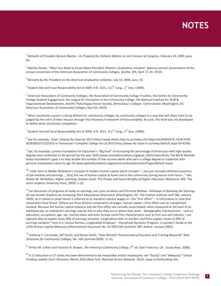 Notes
                                                                                               Rebalancing the Mission—14


NOTES

1
 Remarks of President Barack Obama – As Prepared for Delivery Address to Joint Session of Congress, February 24, 2009, para.
66.
2
 Martha Kanter, "What You Need to Know About President Obama's Graduation Initiative" (plenary session presentation at the
annual convention of the American Association of Community Colleges, Seattle, WA, April 17-20, 2010).
3
    Remarks by the President on the American Graduation Initiative, July 14, 2009, para. 25.
4                                                                   th        st
    Student Aid and Fiscal Responsibility Act of 2009, H.R. 3221, 111 Cong., 1 Sess. (2009).
5
 American Association of Community Colleges, the Association of Community College Trustees, the Center for Community
College Student Engagement, the League for Innovation in the Community College, the National Institute for Staff &
Organizational Development, and Phi Theta Kappa Honor Society, Democracy’s Colleges: Call to Action (Washington, DC:
American Association of Community Colleges, April 20, 2010).
6
  What constitutes success is being defined for community colleges, by community colleges in a way that will allow them to be
judged by the merit of their mission through the Voluntary Framework of Accountability. As such, this brief was not developed
to define what constitutes completion.
7                                                                   th        st
    Student Aid and Fiscal Responsibility Act of 2009, H.R. 3221, 111 Cong., 1 Sess. (2009).
8
 See for example, Texas’ Closing the Gaps by 2015 (http://www.thecb.state.tx.us/index.cfm?objectid=858D2E7C-F5C8-97E9-
0CDEB3037C1C2CA3) or Tennessee’s Complete College Act of 2010 (http://www.tbr.state.tn.us/news/default.aspx?id=6290).
9
 See, for example, Lumina Foundation for Education’s “Big Goal” of increasing the percentage of Americans with high-quality
degrees and credentials to 60 percent by the year 2025 (www.luminafoundation.org/goal_2025/index.html); The Bill & Melinda
Gates Foundation’s goal is to help double the number of low-income adults who earn a college degree or credential with
genuine marketplace value by age 26 (www.gatesfoundation.org/postsecondaryeducation/Pages/default.aspx).
10
  I refer here to Walter McMahon’s concept of modern human capital which includes “…not just narrowly defined economics
of job markets and earnings…. [but] the use of human capital at home and in the community during leisure-time hours…” See,
Walter W. McMahon, Higher Learning, Greater Good: The Private and Social Benefits of Higher Education (Baltimore, MD: The
Johns Hopkins University Press, 2009): 5-10.
11
  For discussion of programs of study on earnings, see Louis Jacobson and Christine Mohker, Pathways to Boosting the Earnings
of Low-Income Students by Increasing Their Educational Attainment (Washington, DC: The Hudson Institute and CNA, January
2009). As it relates to what herein is referred to as standard industry wages or– the “firm effect” – is informative to note that
researchers have found “[t]here are three distinct components of wages: human capital, a firm effect and an unexplained
residual. Because the human capital measure and the firm effect are virtually uncorrelated, when measured at the level of an
individual job, an individual’s earnings may be due to who they are or where they work… demographic characteristics - such as
education, occupation, age, sex, marital status and even include some firm characteristics such as firm size and industry – are
typically able to explain some 30% of earnings variation. Longitudinal data on workers and firms explain closer to 90% of
earnings variation” from U.S. Census Bureau, Longitudinal Employer – Household Dynamics Program, A Layman’s Guide to the
LEHD Human Capital Measures (Informational Document No. ID-2003-04) (Suitland, MD: Author, January 2003).
12
  Anthony P. Carnevale, Jeff Strohl, and Nicole Smith, “Help Wanted: Postsecondary Education and Training Required” New
Directions for Community Colleges, No. 146 (Summer2009): 21-31.

13                                                                                 th
     Arthur M. Cohen and Florence B. Brawer, The American Community College, 5 ed. (San Francisco, CA: Jossey-Bass, 2008).
14
  K-12 education in 27 states has been determined to be inequitable and/or inadequate, see “Equity” and “Adequacy” School
Funding Liability Court Decisions, March 2010 (New York: National Access Network, 2010). www.schoolfunding.info.



                                                                   Rebalancing the Mission: The Community College Completion Challenge
                                                                   American Association of Community Colleges—Policy Brief 2010–02PBL
                                                                                                                                         7
 
