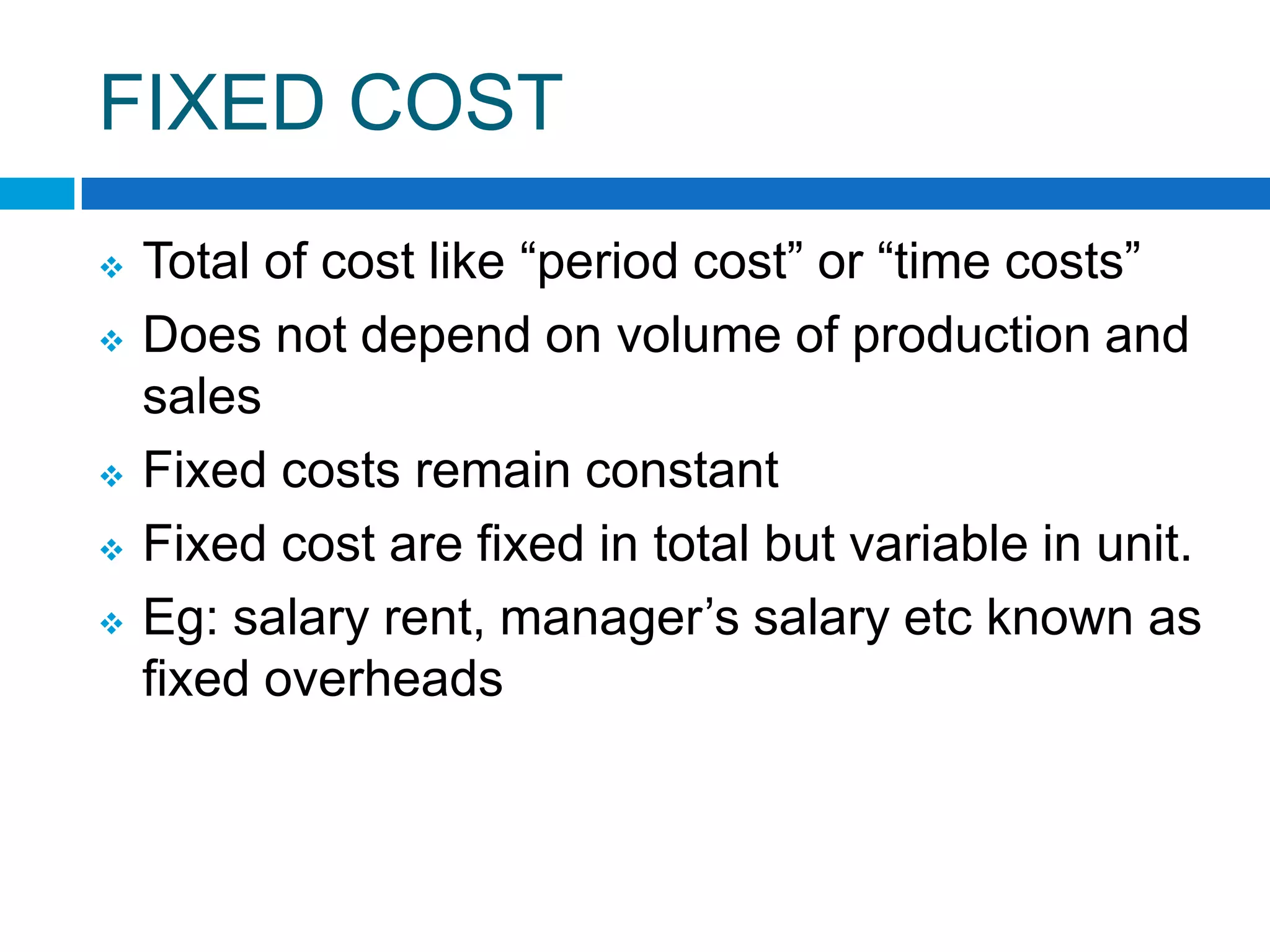 FIXED COST







Total of cost like “period cost” or “time costs”
Does not depend on volume of production and
sales
Fixed costs remain constant
Fixed cost are fixed in total but variable in unit.
Eg: salary rent, manager‟s salary etc known as
fixed overheads

 