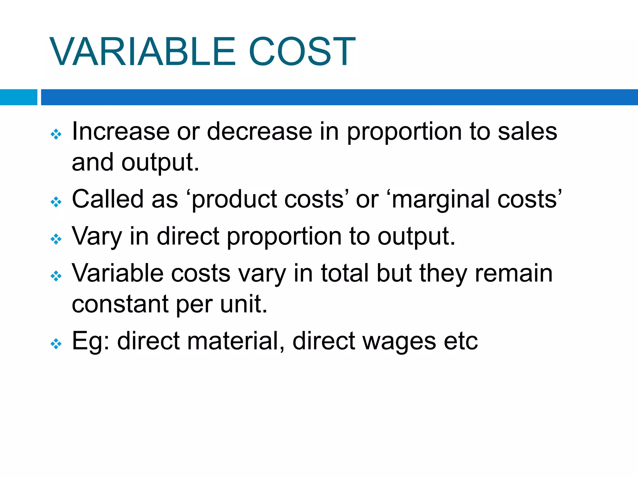 VARIABLE COST








Increase or decrease in proportion to sales
and output.
Called as „product costs‟ or „marginal costs‟
Vary in direct proportion to output.
Variable costs vary in total but they remain
constant per unit.
Eg: direct material, direct wages etc

 