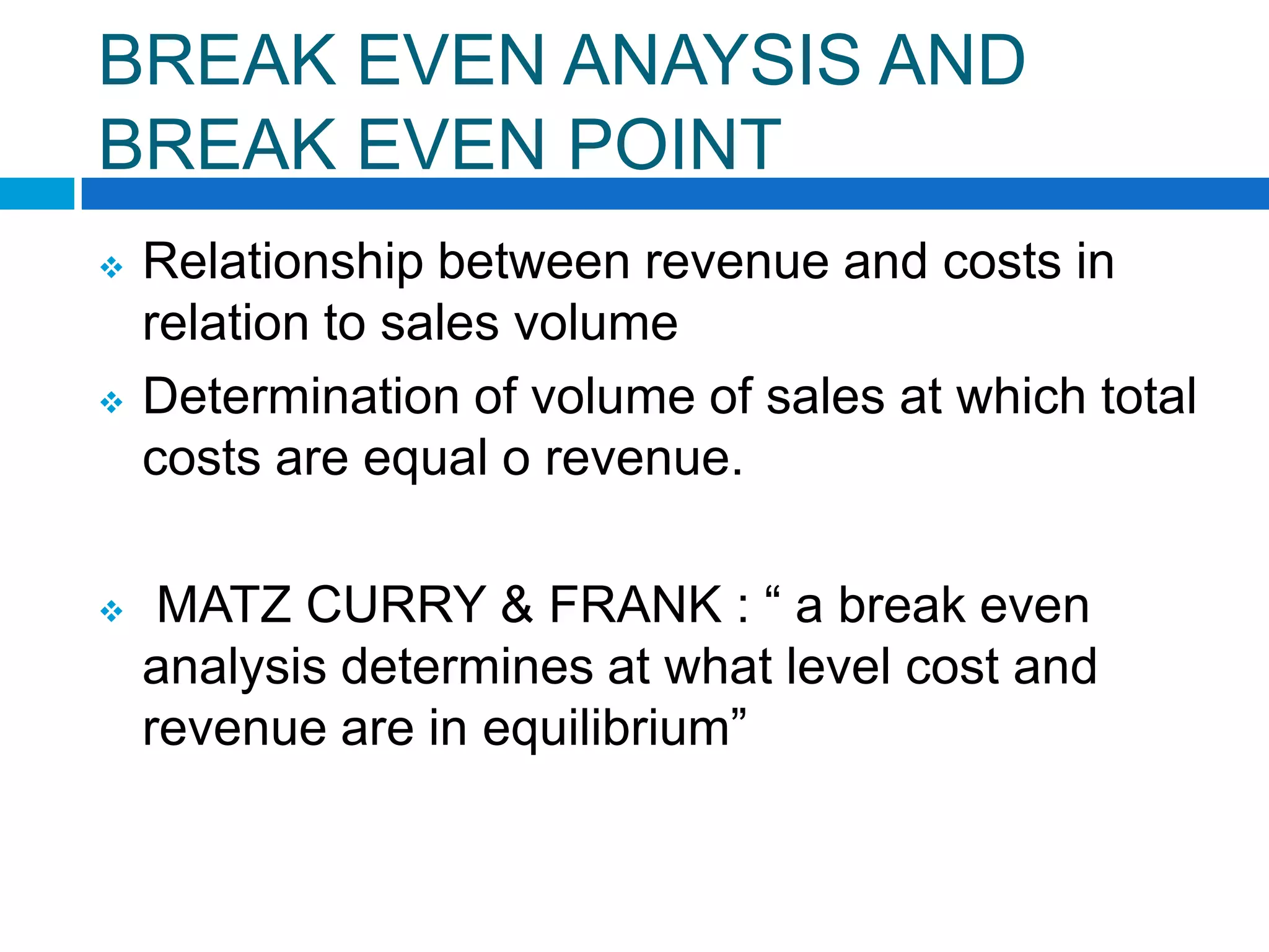 BREAK EVEN ANAYSIS AND
BREAK EVEN POINT






Relationship between revenue and costs in
relation to sales volume
Determination of volume of sales at which total
costs are equal o revenue.
MATZ CURRY & FRANK : “ a break even
analysis determines at what level cost and
revenue are in equilibrium”

 