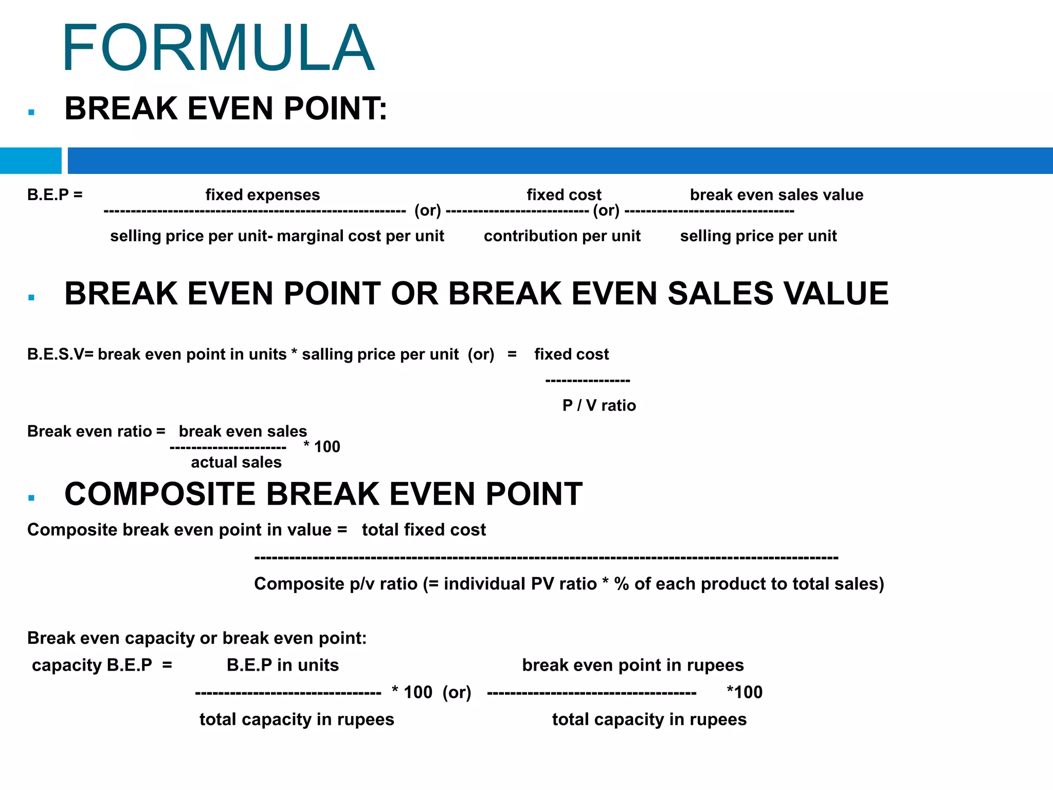 FORMULA


BREAK EVEN POINT:

B.E.P =

fixed expenses
fixed cost
break even sales value
--------------------------------------------------------- (or) --------------------------- (or) -------------------------------selling price per unit- marginal cost per unit



contribution per unit

selling price per unit

BREAK EVEN POINT OR BREAK EVEN SALES VALUE

B.E.S.V= break even point in units * salling price per unit (or) =

fixed cost
---------------P / V ratio

Break even ratio = break even sales
---------------------- * 100
actual sales



COMPOSITE BREAK EVEN POINT

Composite break even point in value = total fixed cost
---------------------------------------------------------------------------------------------------Composite p/v ratio (= individual PV ratio * % of each product to total sales)
Break even capacity or break even point:
capacity B.E.P =

B.E.P in units

break even point in rupees

-------------------------------- * 100 (or) -----------------------------------total capacity in rupees

*100

total capacity in rupees

 