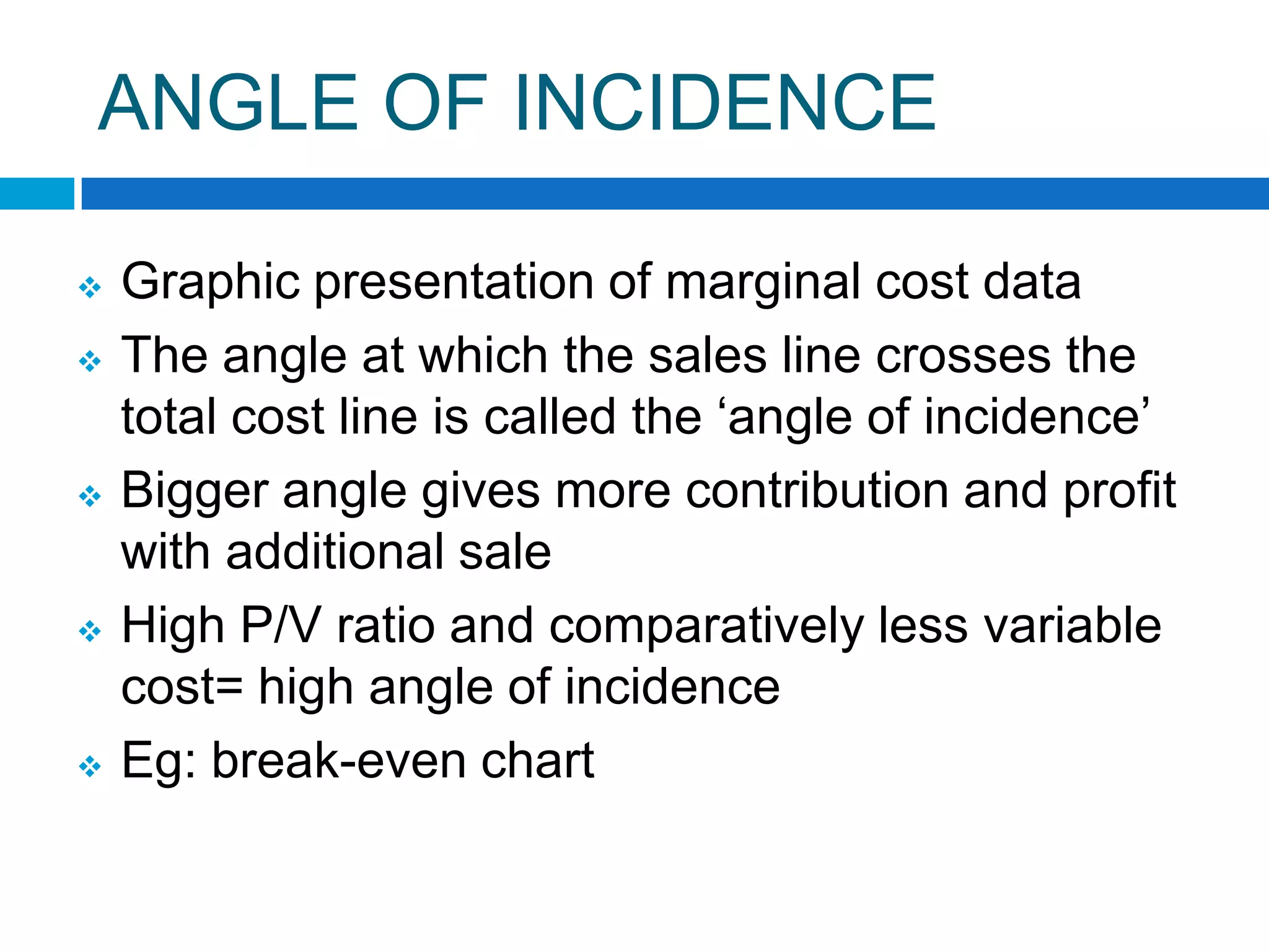 ANGLE OF INCIDENCE









Graphic presentation of marginal cost data
The angle at which the sales line crosses the
total cost line is called the „angle of incidence‟
Bigger angle gives more contribution and profit
with additional sale
High P/V ratio and comparatively less variable
cost= high angle of incidence
Eg: break-even chart

 