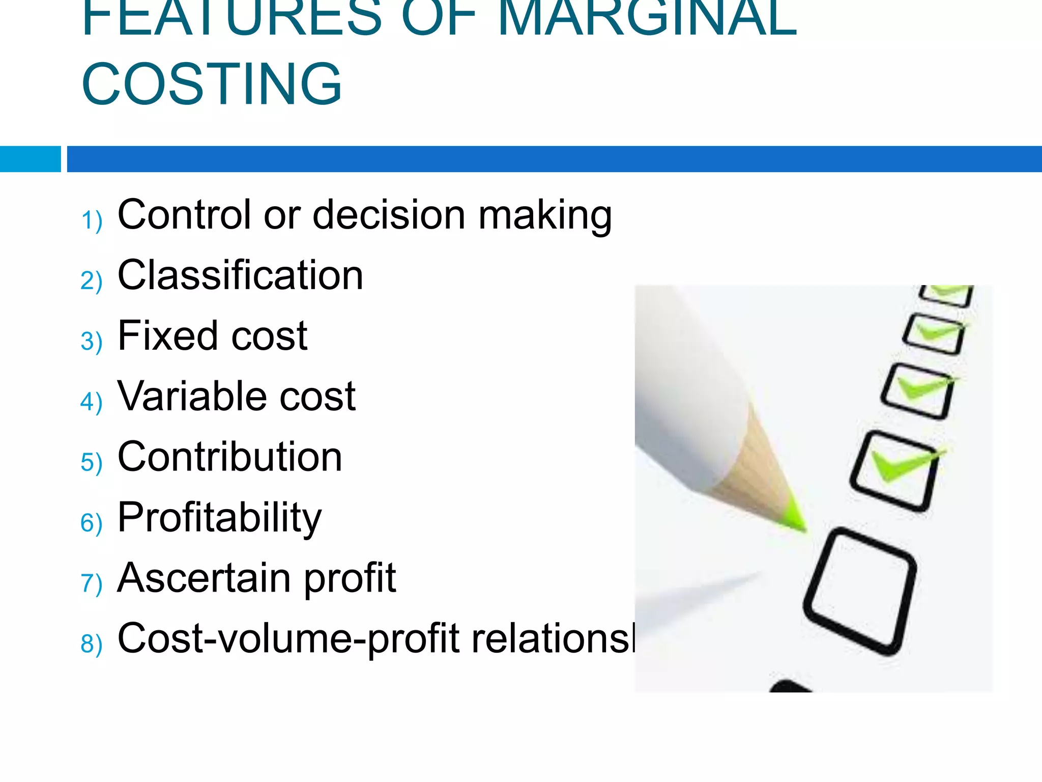 FEATURES OF MARGINAL
COSTING
1)
2)
3)
4)

5)
6)
7)

8)

Control or decision making
Classification
Fixed cost
Variable cost
Contribution
Profitability
Ascertain profit
Cost-volume-profit relationship

 