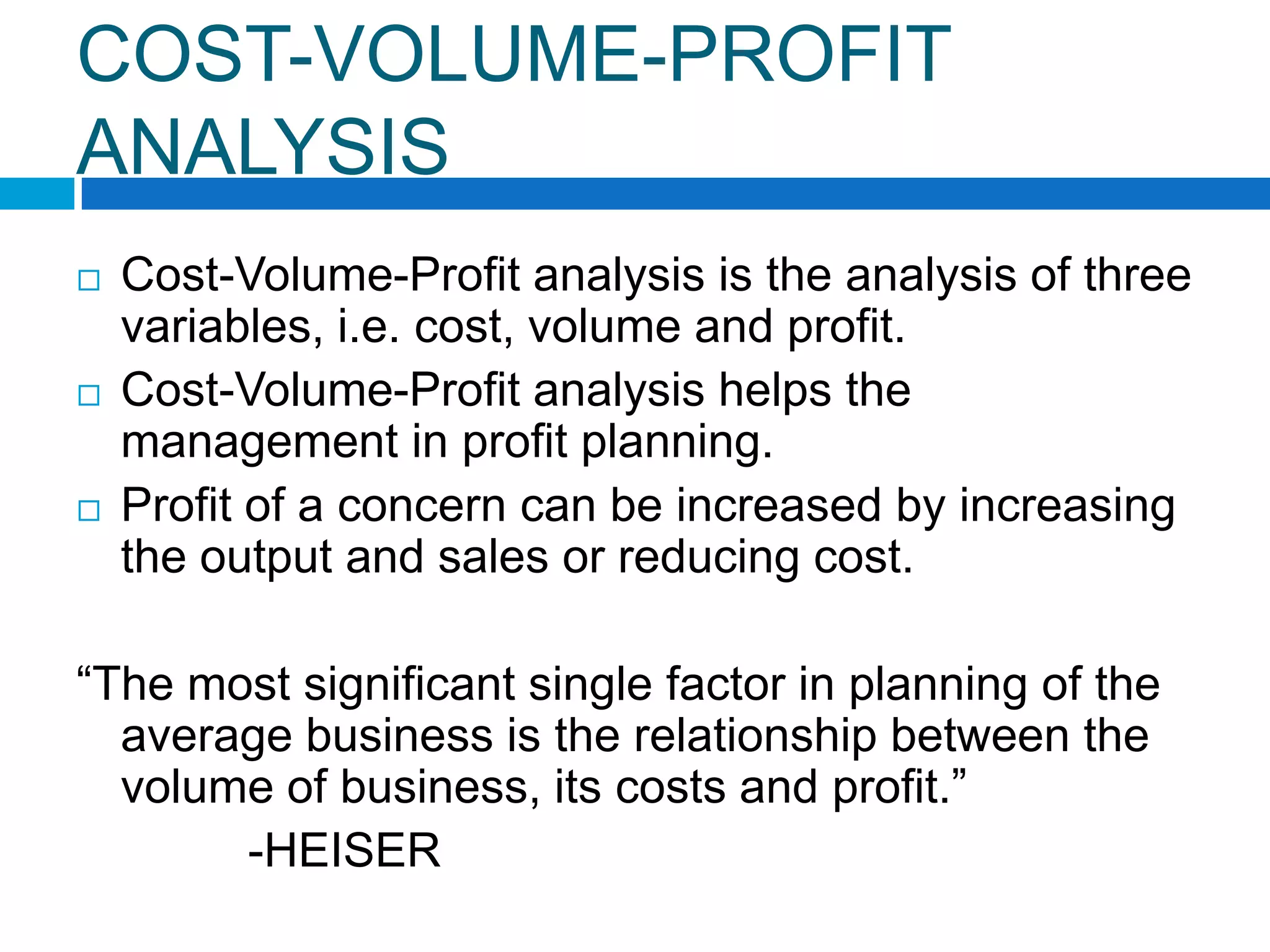 COST-VOLUME-PROFIT
ANALYSIS






Cost-Volume-Profit analysis is the analysis of three
variables, i.e. cost, volume and profit.
Cost-Volume-Profit analysis helps the
management in profit planning.
Profit of a concern can be increased by increasing
the output and sales or reducing cost.

“The most significant single factor in planning of the
average business is the relationship between the
volume of business, its costs and profit.”
-HEISER

 