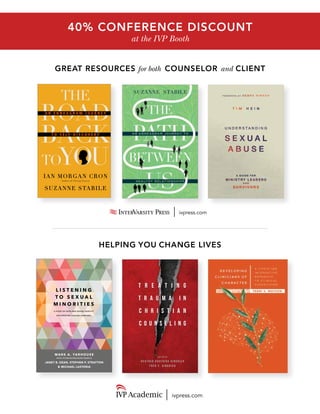 GREAT RESOURCES for both COUNSELOR and CLIENT
ivpress.com
40% CONFERENCE DISCOUNT
at the IVP Booth
L I S T E N I N G
T O S E X U A L
M I N O R I T I E S
A STUDY OF FAITH AND SEXUAL IDENTITY
ON CHRISTIAN COLLEGE CAMPUSES
M ARK A. YARHOUSE
Author of Understanding Gender Dysphoria
JANET B. DEAN, STEPHEN P. STRATTON
& MICHAEL LASTORIA
T R E A T I N G
T R A U M A I N
C H R I S T I A N
C O U N S E L I N G
E D I T E D B Y
H E A T H E R D A V E D I U K G I N G R I C H
F R E D C . G I N G R I C H
GINGRICH
&GINGRICHTREATINGTRAUMAINCHRISTIANCOUNSELING
T R E A T I N G
T R A U M A I N
C H R I S T I A N
C O U N S E L I N G
TREATINGTRAUMAINCHRISTIANCOUNSELING
ivpress.com
HELPING YOU CHANGE LIVES
Cron&Stabile
ian Morgan Cron
Suzanne Stabile
Author of Chasing Francis
you
the
to
roadA n E n n E A g r A m J o u r n E y
baCkt o S E l f - D i S c o v E r y
 